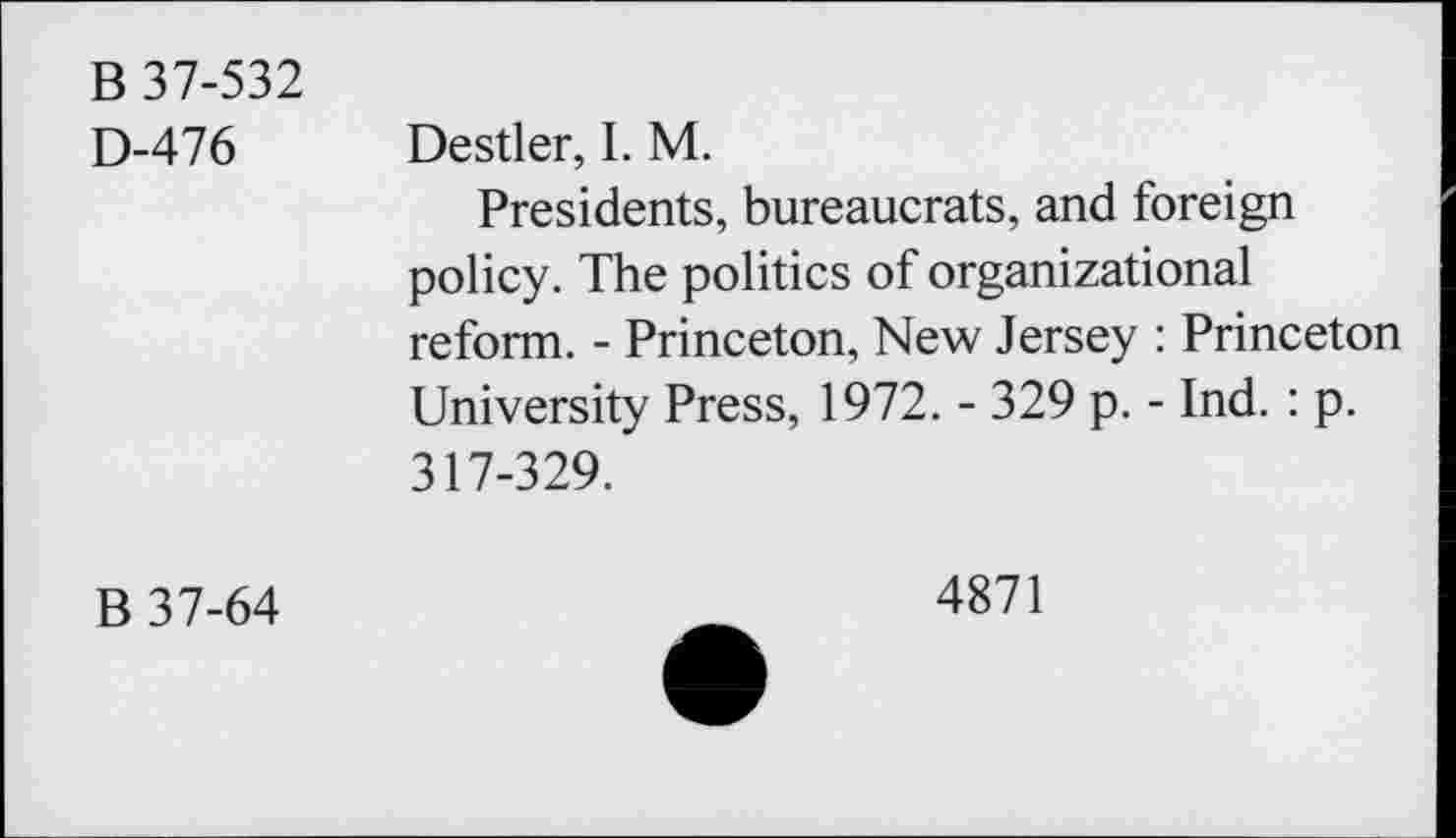 ﻿B 37-532 D-476	Destler, I. M. Presidents, bureaucrats, and foreign policy. The politics of organizational reform. - Princeton, New Jersey : Princeton University Press, 1972. - 329 p. - Ind. : p. 317-329.
B 37-64	4871